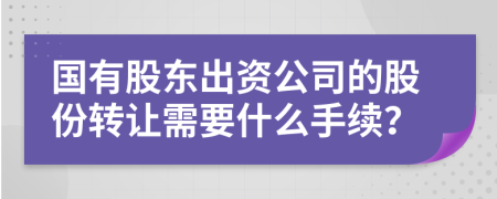 國(guó)有股東出資公司的股份轉(zhuǎn)讓需要什么手續(xù)？