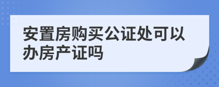 安置房購買公證處可以辦房產(chǎn)證嗎