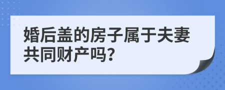 婚后蓋的房子屬于夫妻共同財產(chǎn)嗎？