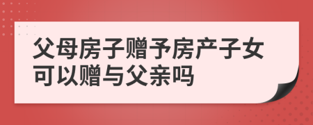 父母房子贈予房產(chǎn)子女可以贈與父親嗎