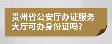 貴州省公安廳辦證服務(wù)大廳可辦身份證嗎?