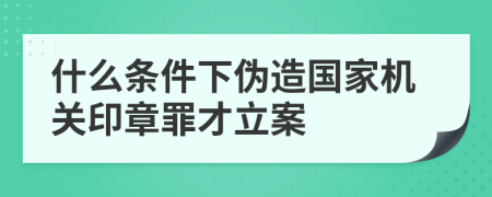 什么條件下偽造國(guó)家機(jī)關(guān)印章罪才立案