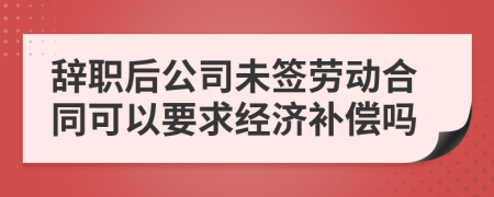 辭職后公司未簽勞動合同可以要求經(jīng)濟補償嗎