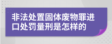 非法處置固體廢物罪進口處罰量刑是怎樣的