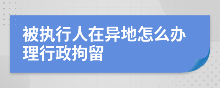 被執(zhí)行人在異地怎么辦理行政拘留