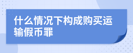 什么情況下構(gòu)成購(gòu)買(mǎi)運(yùn)輸假幣罪