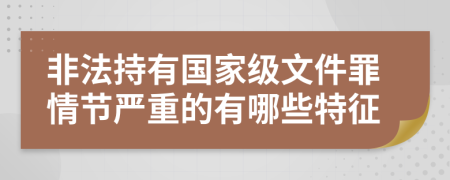 非法持有國(guó)家級(jí)文件罪情節(jié)嚴(yán)重的有哪些特征
