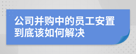 公司并購中的員工安置到底該如何解決