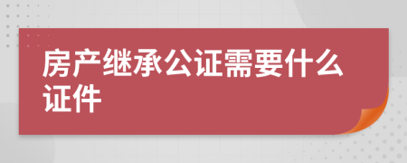房產(chǎn)繼承公證需要什么證件