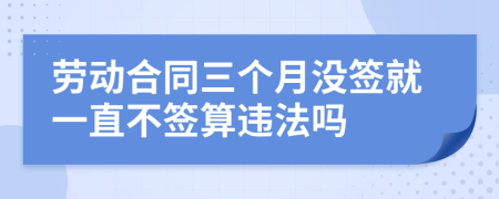 勞動(dòng)合同三個(gè)月沒(méi)簽就一直不簽算違法嗎