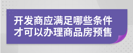 開發(fā)商應(yīng)滿足哪些條件才可以辦理商品房預(yù)售