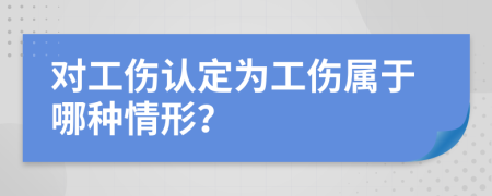 對(duì)工傷認(rèn)定為工傷屬于哪種情形？