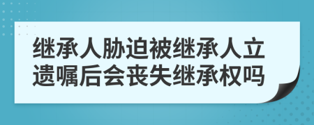 繼承人脅迫被繼承人立遺囑后會喪失繼承權(quán)嗎