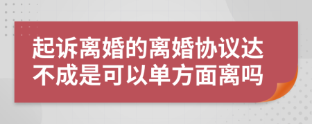 起訴離婚的離婚協(xié)議達(dá)不成是可以單方面離嗎