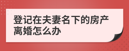 登記在夫妻名下的房產(chǎn)離婚怎么辦