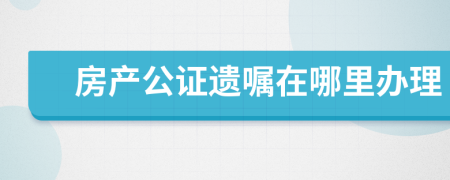 房產(chǎn)公證遺囑在哪里辦理