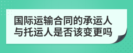 國(guó)際運(yùn)輸合同的承運(yùn)人與托運(yùn)人是否該變更嗎