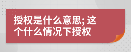授權(quán)是什么意思; 這個什么情況下授權(quán)