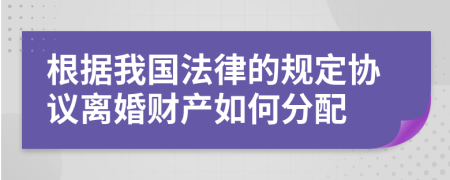 根據(jù)我國法律的規(guī)定協(xié)議離婚財(cái)產(chǎn)如何分配
