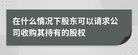 在什么情況下股東可以請求公司收購其持有的股權(quán)