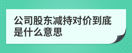 公司股東減持對價(jià)到底是什么意思
