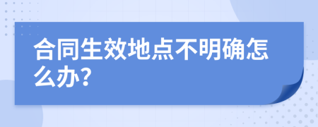 合同生效地點不明確怎么辦？