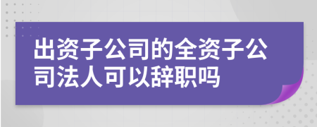 出資子公司的全資子公司法人可以辭職嗎