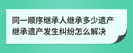 同一順序繼承人繼承多少遺產(chǎn)繼承遺產(chǎn)發(fā)生糾紛怎么解決