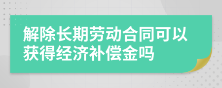 解除長期勞動合同可以獲得經(jīng)濟補償金嗎