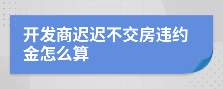開發(fā)商遲遲不交房違約金怎么算