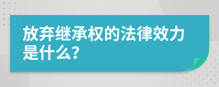 放棄繼承權(quán)的法律效力是什么？