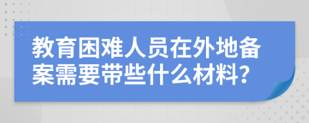 教育困難人員在外地備案需要帶些什么材料？