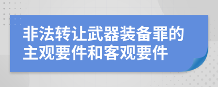 非法轉(zhuǎn)讓武器裝備罪的主觀要件和客觀要件