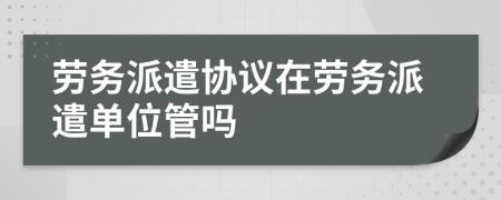 勞務(wù)派遣協(xié)議在勞務(wù)派遣單位管嗎