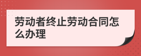 勞動者終止勞動合同怎么辦理