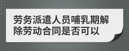 勞務(wù)派遣人員哺乳期解除勞動(dòng)合同是否可以