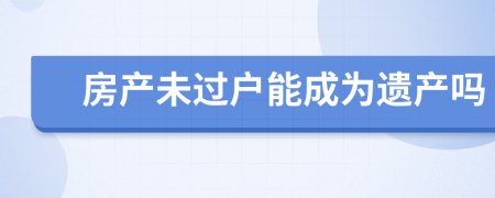 房產(chǎn)未過戶能成為遺產(chǎn)嗎