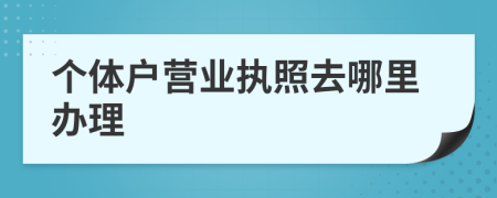 個體戶營業(yè)執(zhí)照去哪里辦理