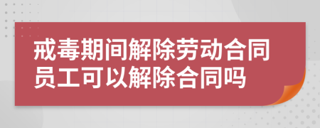 戒毒期間解除勞動合同員工可以解除合同嗎