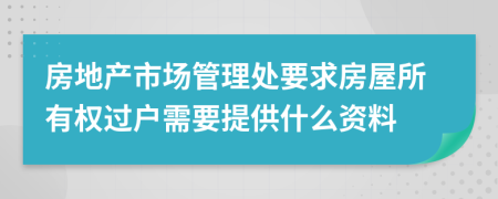 房地產(chǎn)市場管理處要求房屋所有權(quán)過戶需要提供什么資料