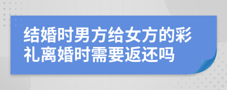 結(jié)婚時(shí)男方給女方的彩禮離婚時(shí)需要返還嗎