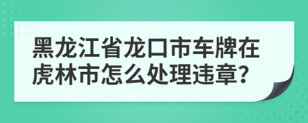 黑龍江省龍口市車(chē)牌在虎林市怎么處理違章？