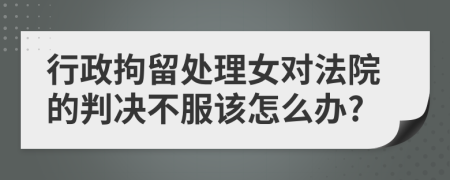 行政拘留處理女對法院的判決不服該怎么辦?
