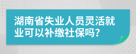 湖南省失業(yè)人員靈活就業(yè)可以補(bǔ)繳社保嗎？