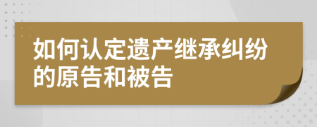 如何認(rèn)定遺產(chǎn)繼承糾紛的原告和被告