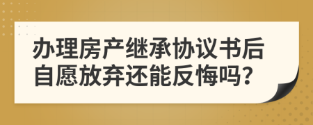辦理房產(chǎn)繼承協(xié)議書(shū)后自愿放棄還能反悔嗎？