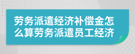勞務(wù)派遣經(jīng)濟補償金怎么算勞務(wù)派遣員工經(jīng)濟