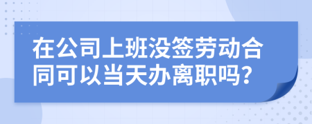 在公司上班沒簽勞動合同可以當天辦離職嗎?