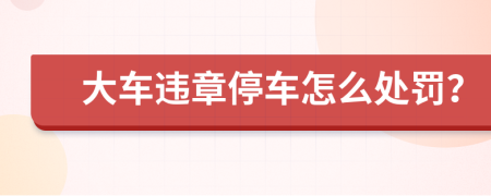 大車違章停車怎么處罰？