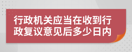 行政機關應當在收到行政復議意見后多少日內
